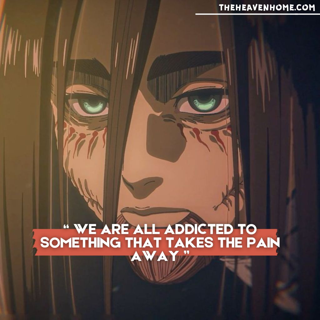 Eren Yeager from Attack on Titan, with a deep and intense look in his eyes after returning from Titan form, paired with the deep quote: 'We are all addicted to something that takes the pain away,' symbolizing the human search for solace."